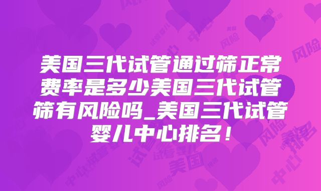 美国三代试管通过筛正常费率是多少美国三代试管筛有风险吗_美国三代试管婴儿中心排名！