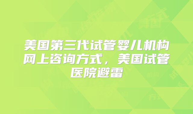 美国第三代试管婴儿机构网上咨询方式,美国试管医院避雷