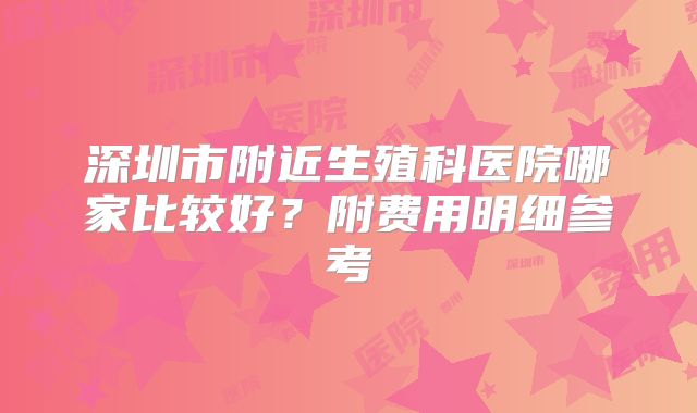深圳市附近生殖科医院哪家比较好？附费用明细参考