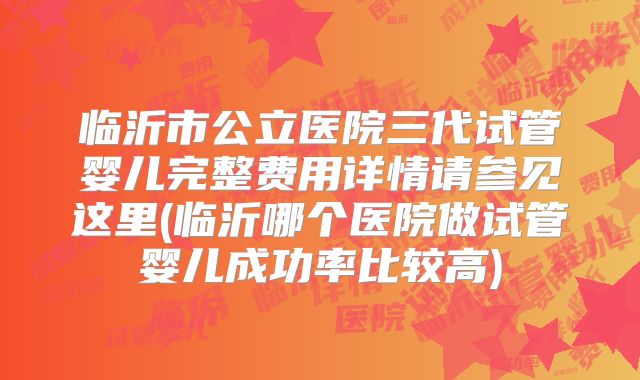 临沂市公立医院三代试管婴儿完整费用详情请参见这里(临沂哪个医院做试管婴儿成功率比较高)