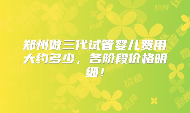 郑州做三代试管婴儿费用大约多少,各阶段价格明细!