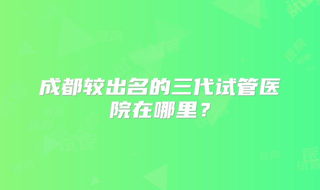 成都较出名的三代试管医院在哪里?