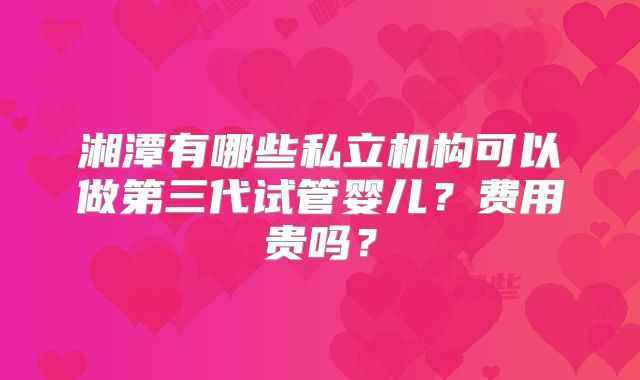 湘潭有哪些私立机构可以做第三代试管婴儿?费用贵吗?