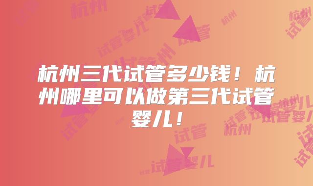 杭州三代试管多少钱!杭州哪里可以做第三代试管婴儿!