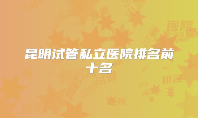 昆明试管私立医院排名前十名