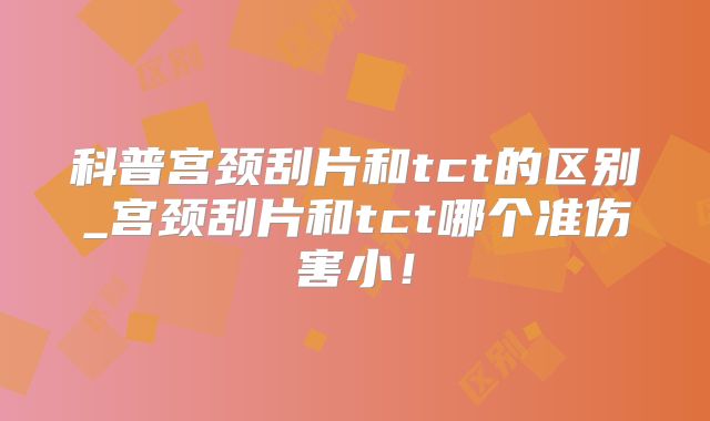 科普宫颈刮片和tct的区别_宫颈刮片和tct哪个准伤害小！
