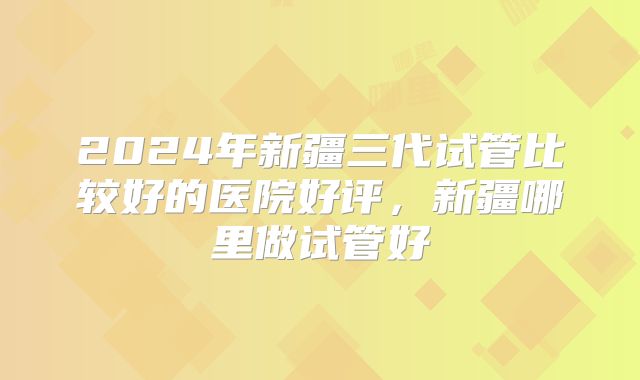 2024年新疆三代试管比较好的医院好评，新疆哪里做试管好