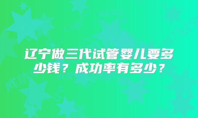辽宁做三代试管婴儿要多少钱？成功率有多少？