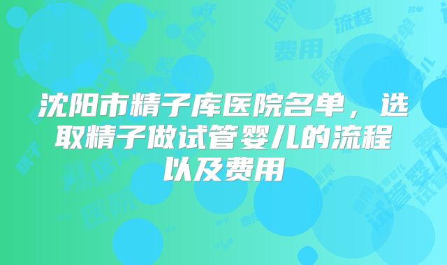 沈阳市精子库医院名单，选取精子做试管婴儿的流程以及费用