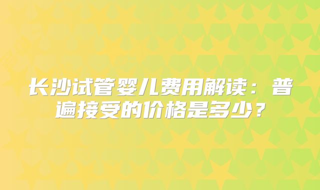 长沙试管婴儿费用解读：普遍接受的价格是多少？
