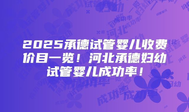 2025承德试管婴儿收费价目一览！河北承德妇幼试管婴儿成功率！