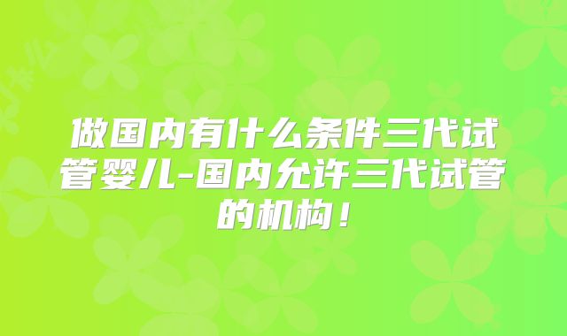 做国内有什么条件三代试管婴儿-国内允许三代试管的机构！