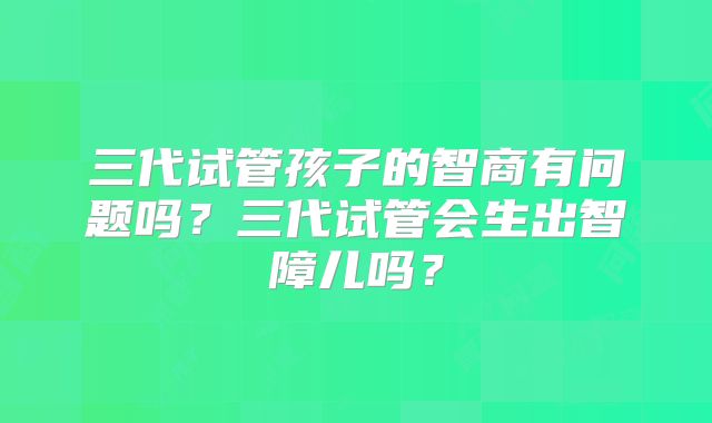 三代试管孩子的智商有问题吗？三代试管会生出智障儿吗？