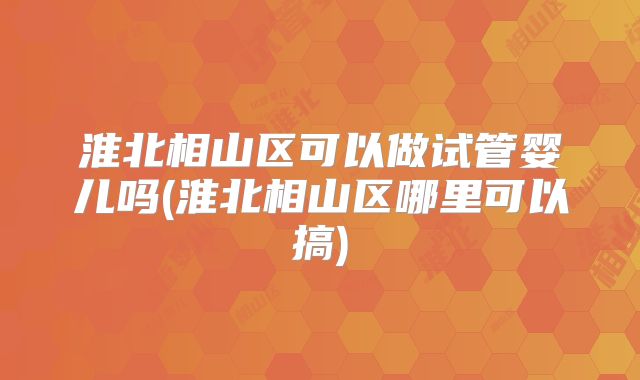 淮北相山区可以做试管婴儿吗(淮北相山区哪里可以搞)