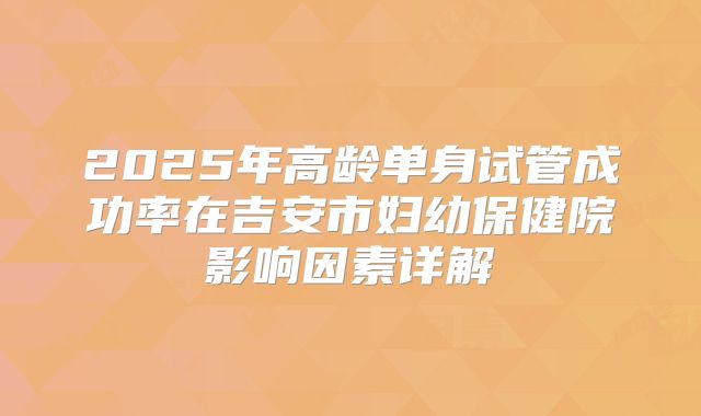 2025年高龄单身试管成功率在吉安市妇幼保健院影响因素详解