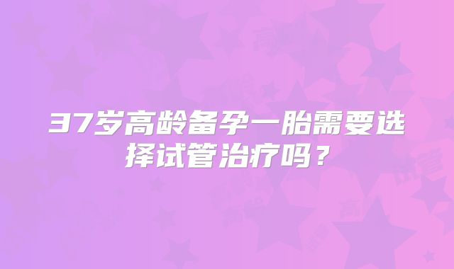37岁高龄备孕一胎需要选择试管治疗吗？
