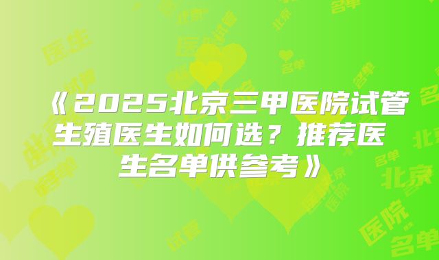 《2025北京三甲医院试管生殖医生如何选?推荐医生名单供参考》