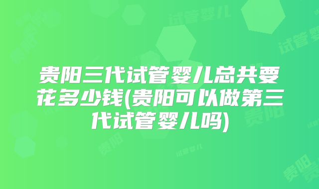 贵阳三代试管婴儿总共要花多少钱(贵阳可以做第三代试管婴儿吗)