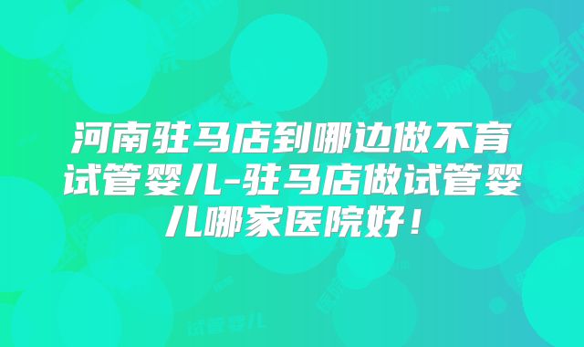 河南驻马店到哪边做不育试管婴儿-驻马店做试管婴儿哪家医院好！