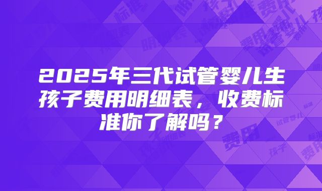 2025年三代试管婴儿生孩子费用明细表,收费标准你了解吗?