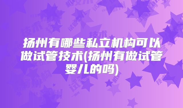 扬州有哪些私立机构可以做试管技术(扬州有做试管婴儿的吗)