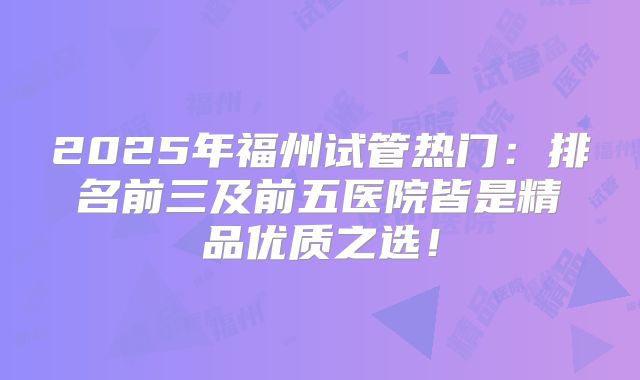 2025年福州试管热门：排名前三及前五医院皆是精品优质之选！
