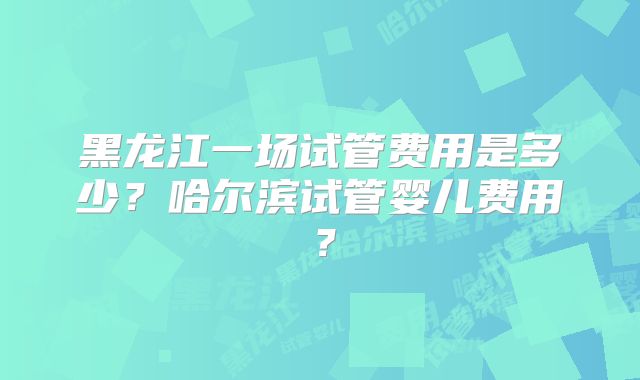 黑龙江一场试管费用是多少？哈尔滨试管婴儿费用？
