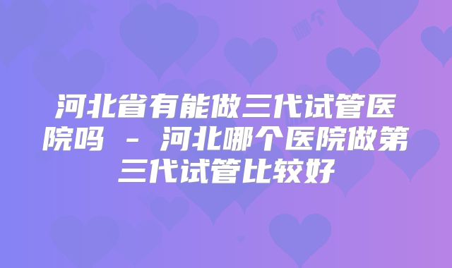 河北省有能做三代试管医院吗 - 河北哪个医院做第三代试管比较好
