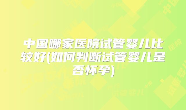 中国哪家医院试管婴儿比较好(如何判断试管婴儿是否怀孕)
