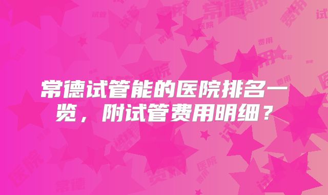 常德试管能的医院排名一览，附试管费用明细？
