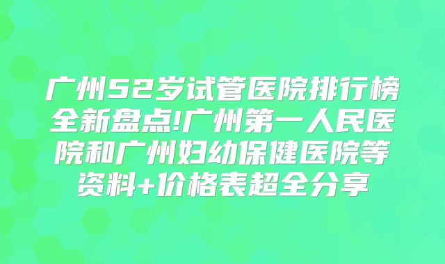广州52岁试管医院排行榜全新盘点!广州第一人民医院和广州妇幼保健医院等资料+价格表超全分享