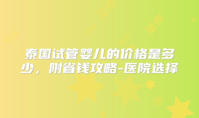 泰国试管婴儿的价格是多少，附省钱攻略-医院选择