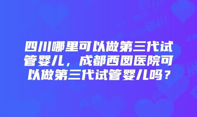 四川哪里可以做第三代试管婴儿，成都西囡医院可以做第三代试管婴儿吗？