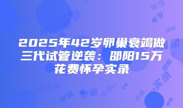 2025年42岁卵巢衰竭做三代试管逆袭：邵阳15万花费怀孕实录