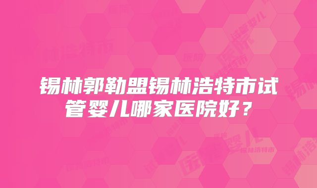 锡林郭勒盟锡林浩特市试管婴儿哪家医院好？