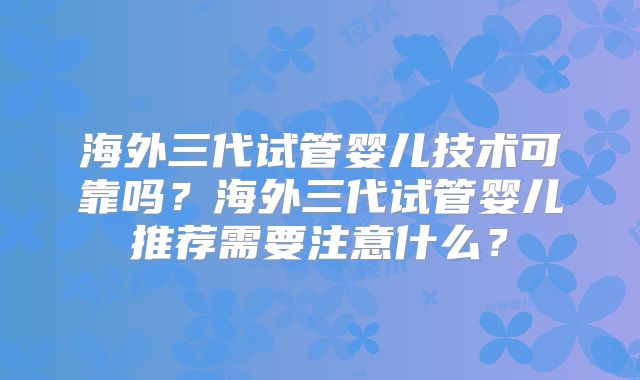 海外三代试管婴儿技术可靠吗？海外三代试管婴儿推荐需要注意什么？