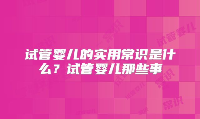 试管婴儿的实用常识是什么？试管婴儿那些事