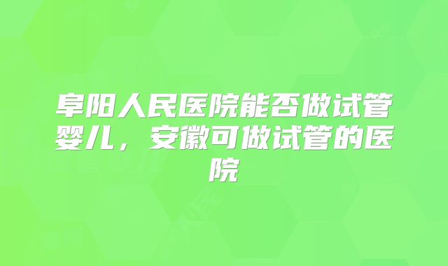 阜阳人民医院能否做试管婴儿，安徽可做试管的医院