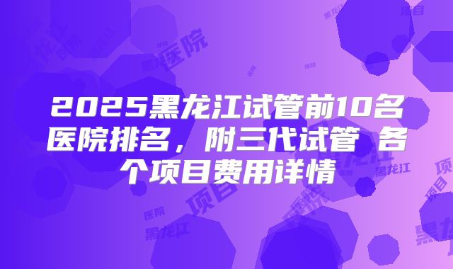 2025黑龙江试管前10名医院排名，附三代试管​各个项目费用详情