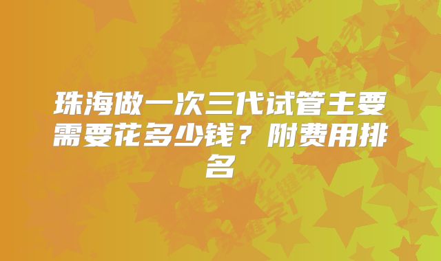 珠海做一次三代试管主要需要花多少钱?附费用排名