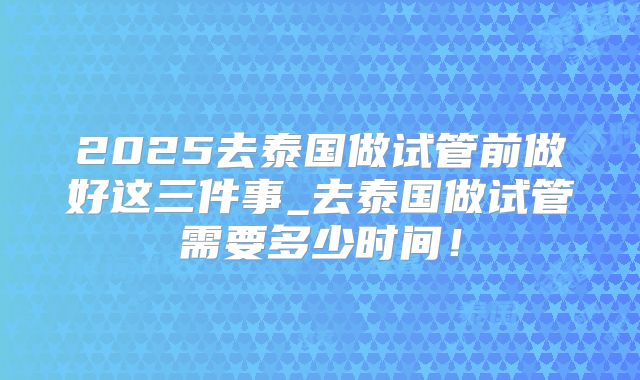 2025去泰国做试管前做好这三件事_去泰国做试管需要多少时间！