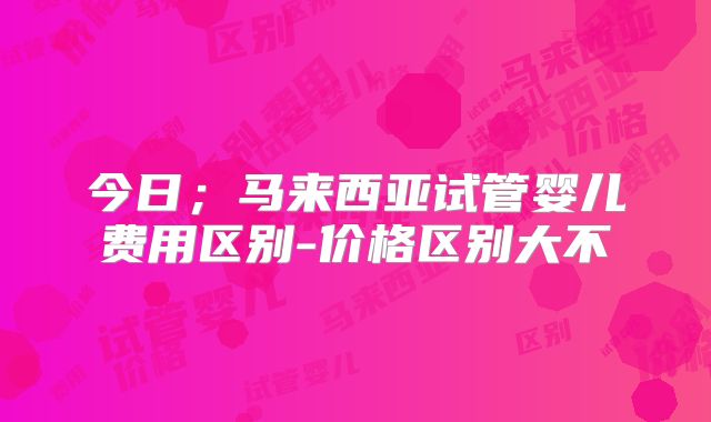 今日；马来西亚试管婴儿费用区别-价格区别大不