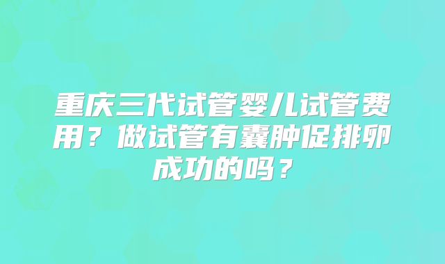 重庆三代试管婴儿试管费用？做试管有囊肿促排卵成功的吗？