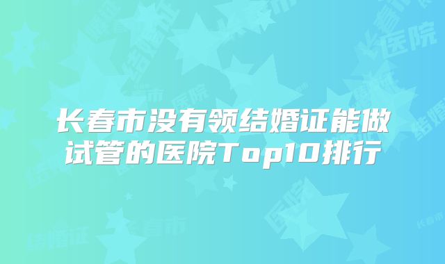 长春市没有领结婚证能做试管的医院Top10排行