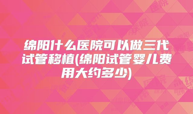 绵阳什么医院可以做三代试管移植(绵阳试管婴儿费用大约多少)