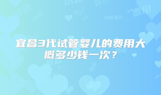 宜昌3代试管婴儿的费用大概多少钱一次？