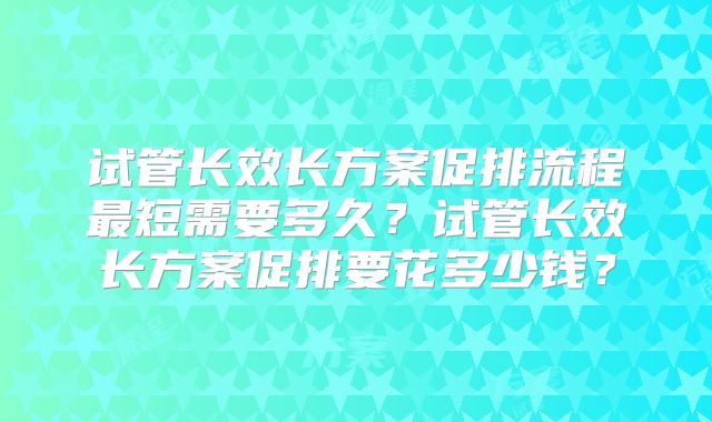 试管长效长方案促排流程最短需要多久？试管长效长方案促排要花多少钱？