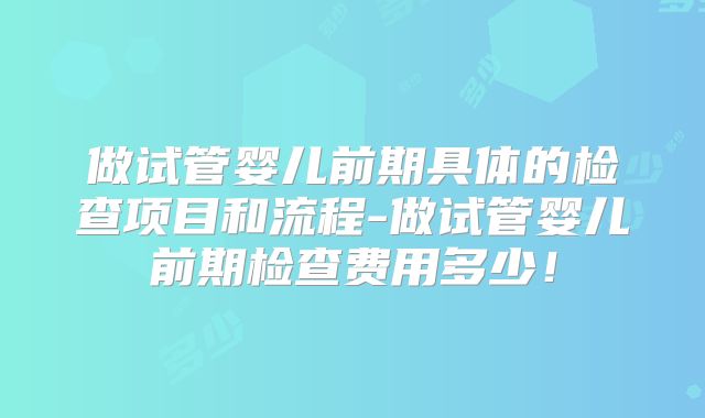 做试管婴儿前期具体的检查项目和流程-做试管婴儿前期检查费用多少!