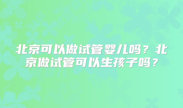 北京可以做试管婴儿吗？北京做试管可以生孩子吗？