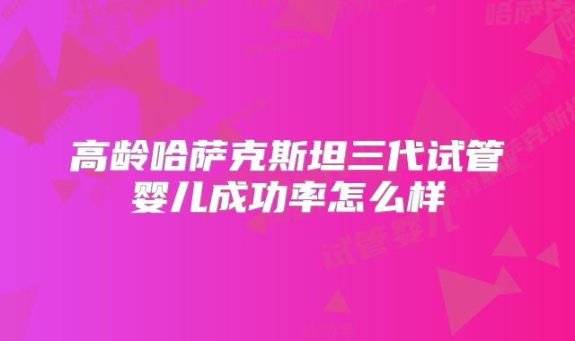 高龄哈萨克斯坦三代试管婴儿成功率怎么样